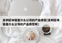 吉利区块链是什么公司的产品类型[吉利区块链是什么公司的产品类型呢]